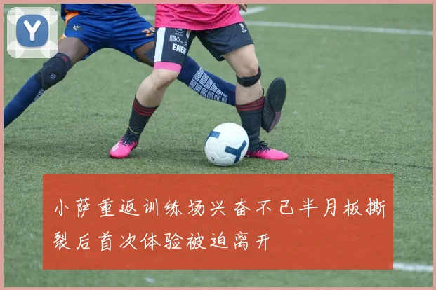 小萨重返训练场兴奋不已半月板撕裂后首次体验被迫离开