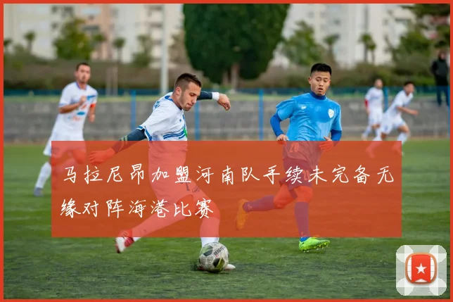 马拉尼昂加盟河南队手续未完备无缘对阵海港比赛
