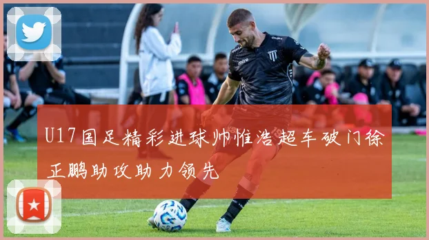U17国足精彩进球帅惟浩超车破门徐正鹏助攻助力领先