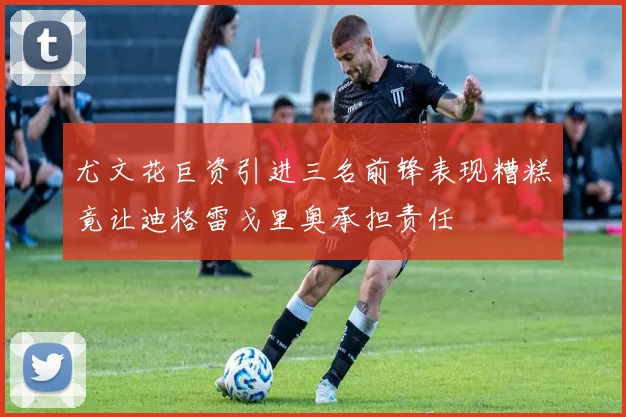 尤文花巨资引进三名前锋表现糟糕竟让迪格雷戈里奥承担责任