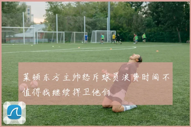 莱顿东方主帅怒斥球员浪费时间不值得我继续捍卫他们