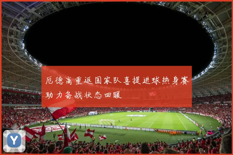 厄德高重返国家队喜提进球热身赛助力备战状态回暖