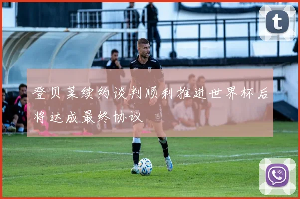 登贝莱续约谈判顺利推进世界杯后将达成最终协议