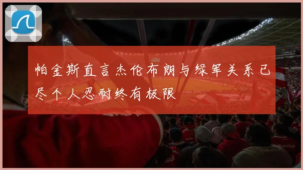 帕金斯直言杰伦布朗与绿军关系已尽个人忍耐终有极限