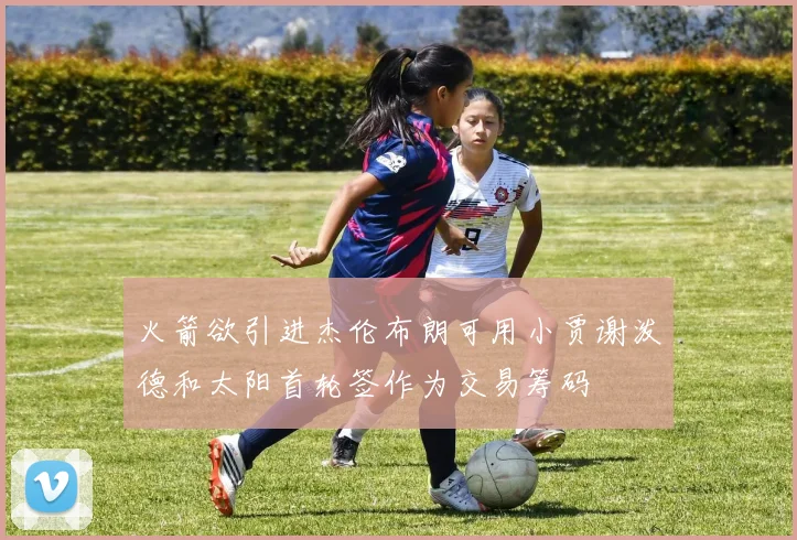 火箭欲引进杰伦布朗可用小贾谢泼德和太阳首轮签作为交易筹码