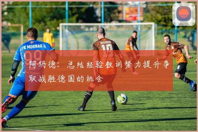 阿玛德：总结经验教训努力提升争取战胜德国的机会