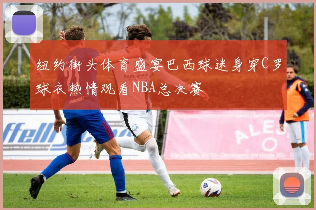纽约街头体育盛宴巴西球迷身穿C罗球衣热情观看NBA总决赛
