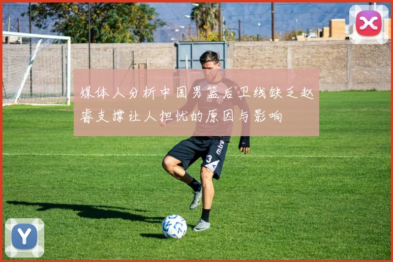 媒体人分析中国男篮后卫线缺乏赵睿支撑让人担忧的原因与影响