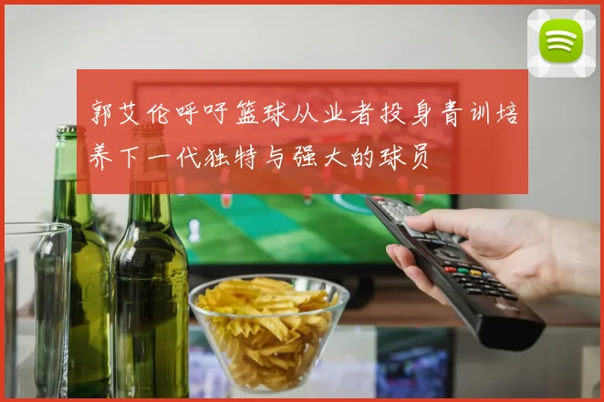 郭艾伦呼吁篮球从业者投身青训培养下一代独特与强大的球员