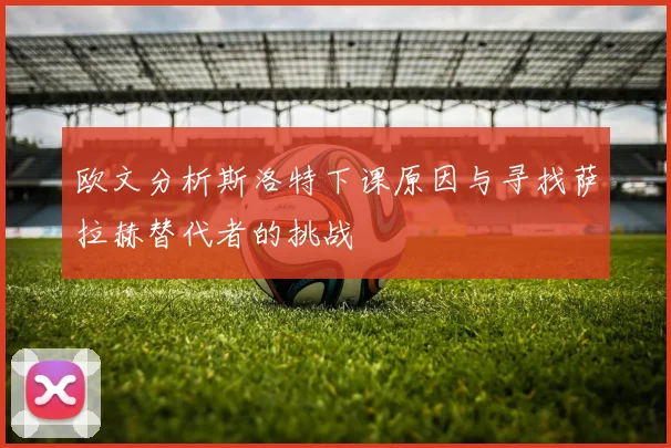 欧文分析斯洛特下课原因与寻找萨拉赫替代者的挑战