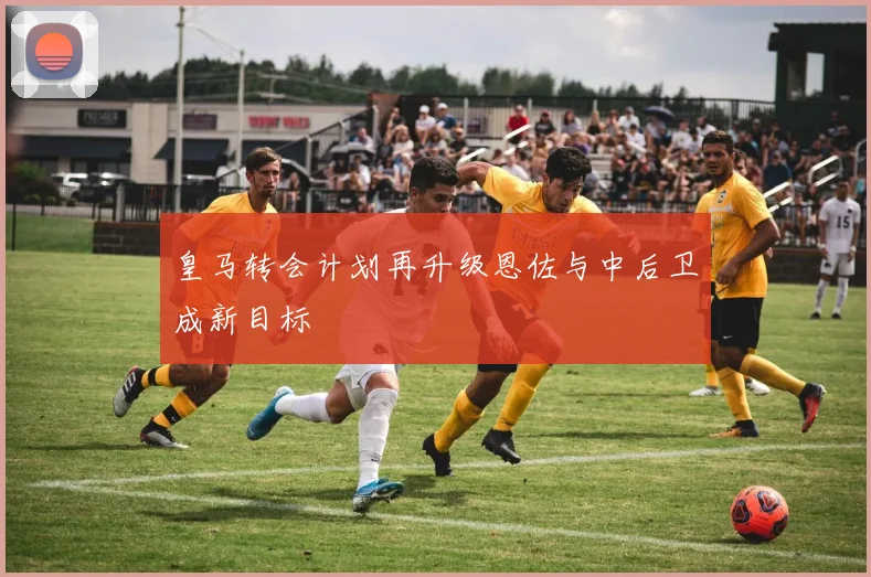 皇马转会计划再升级恩佐与中后卫成新目标